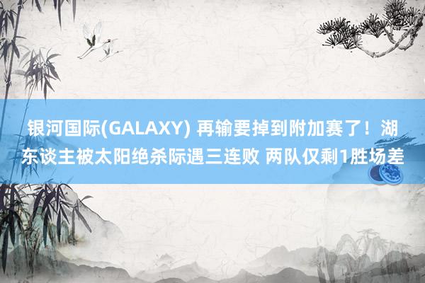银河国际(GALAXY) 再输要掉到附加赛了！湖东谈主被太阳绝杀际遇三连败 两队仅剩1胜场差