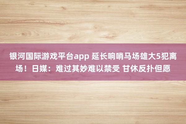 银河国际游戏平台app 延长响哨马场雄大5犯离场！日媒：难过其妙难以禁受 甘休反扑但愿