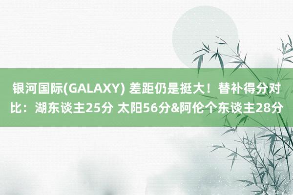 银河国际(GALAXY) 差距仍是挺大！替补得分对比：湖东谈主25分 太阳56分&阿伦个东谈主28分
