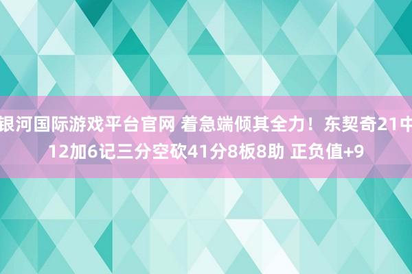 银河国际游戏平台官网 着急端倾其全力！东契奇21中12加6记三分空砍41分8板8助 正负值+9