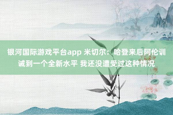 银河国际游戏平台app 米切尔：哈登来后阿伦训诫到一个全新水平 我还没遭受过这种情况