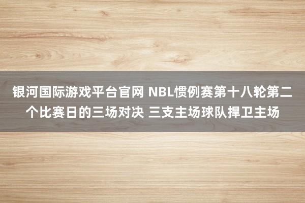 银河国际游戏平台官网 NBL惯例赛第十八轮第二个比赛日的三场对决 三支主场球队捍卫主场