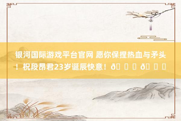 银河国际游戏平台官网 愿你保捏热血与矛头！祝段昂君23岁诞辰快意！🎂🎂