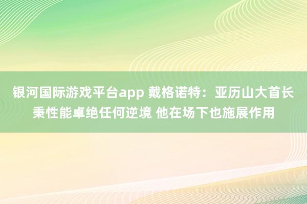 银河国际游戏平台app 戴格诺特：亚历山大首长秉性能卓绝任何逆境 他在场下也施展作用