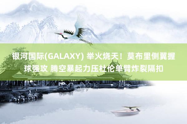 银河国际(GALAXY) 举火烧天！莫布里侧翼握球强攻 腾空暴起力压杜伦单臂炸裂隔扣