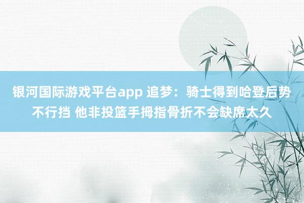 银河国际游戏平台app 追梦：骑士得到哈登后势不行挡 他非投篮手拇指骨折不会缺席太久