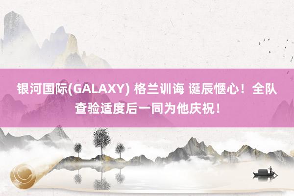 银河国际(GALAXY) 格兰训诲 诞辰惬心！全队查验适度后一同为他庆祝！