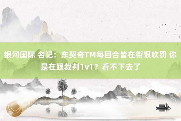 银河国际 名记：东契奇TM每回合皆在衔恨吹罚 你是在跟裁判1v1？看不下去了