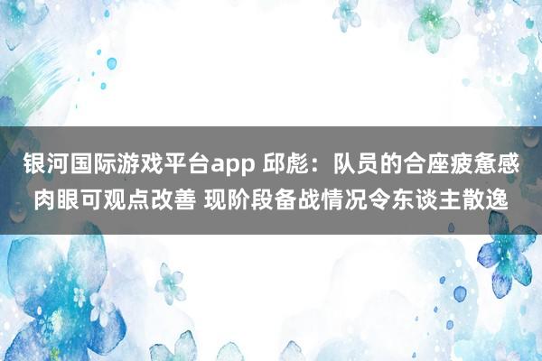 银河国际游戏平台app 邱彪:队员的合座疲惫感肉眼可观点改善 现阶段备战情况令东谈主散逸