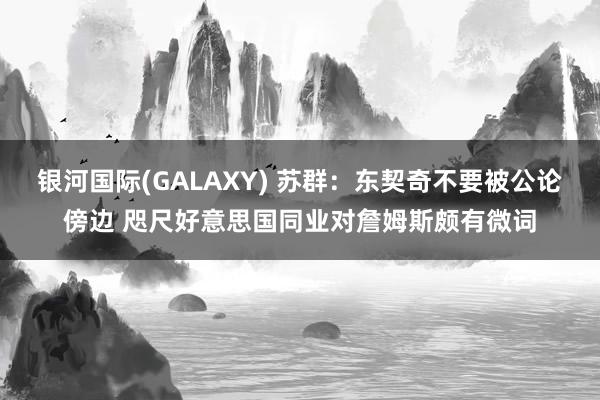 银河国际(GALAXY) 苏群：东契奇不要被公论傍边 咫尺好意思国同业对詹姆斯颇有微词