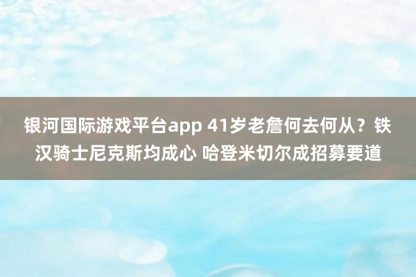 银河国际游戏平台app 41岁老詹何去何从？铁汉骑士尼克斯均成心 哈登米切尔成招募要道