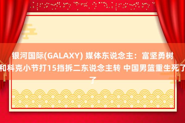 银河国际(GALAXY) 媒体东说念主：富坚勇树和科克小节打15挡拆二东说念主转 中国男篮重生死了