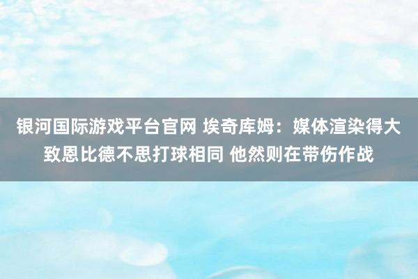 银河国际游戏平台官网 埃奇库姆：媒体渲染得大致恩比德不思打球相同 他然则在带伤作战