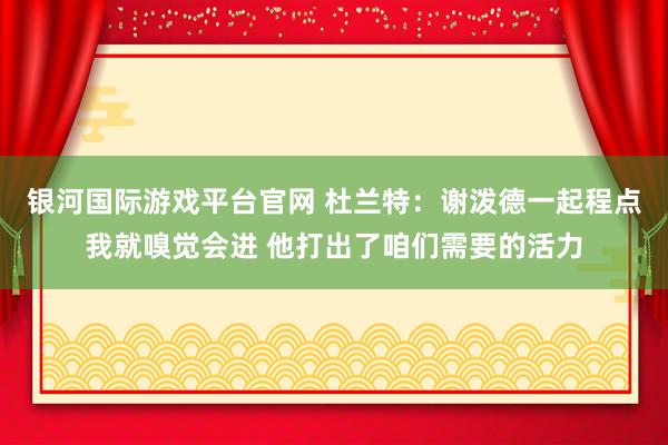 银河国际游戏平台官网 杜兰特：谢泼德一起程点我就嗅觉会进 他打出了咱们需要的活力