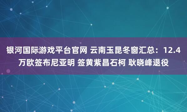 银河国际游戏平台官网 云南玉昆冬窗汇总：12.4万欧签布尼亚明 签黄紫昌石柯 耿晓峰退役