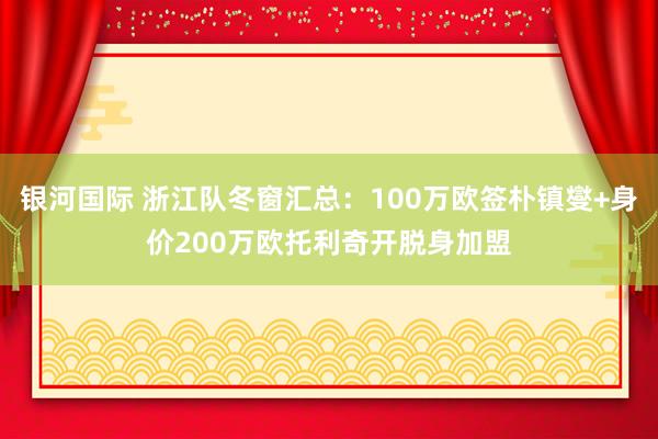 银河国际 浙江队冬窗汇总：100万欧签朴镇燮+身价200万欧托利奇开脱身加盟