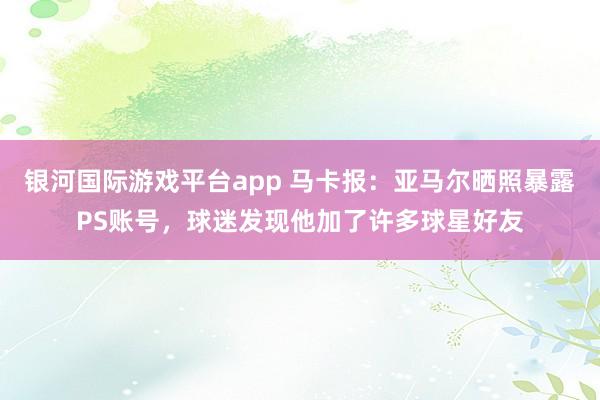 银河国际游戏平台app 马卡报：亚马尔晒照暴露PS账号，球迷发现他加了许多球星好友