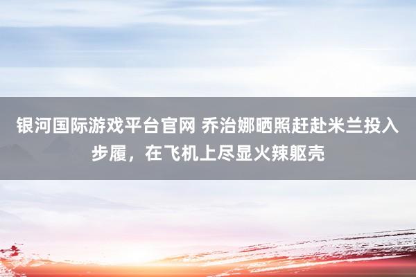 银河国际游戏平台官网 乔治娜晒照赶赴米兰投入步履，在飞机上尽显火辣躯壳