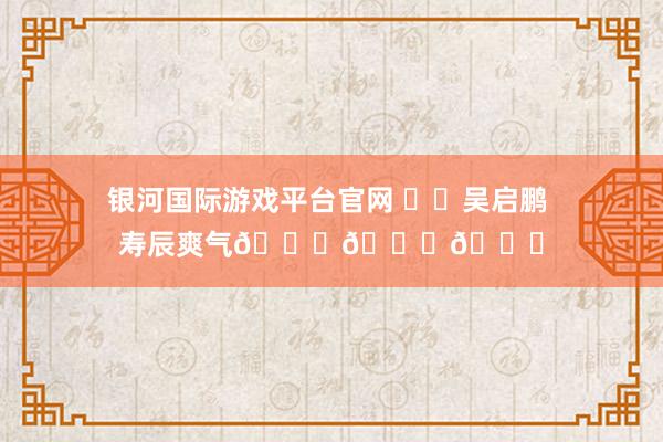 银河国际游戏平台官网 ㊗️吴启鹏 寿辰爽气🎂🎂🎂