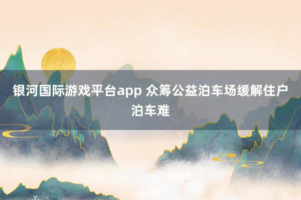 银河国际游戏平台app 众筹公益泊车场缓解住户泊车难