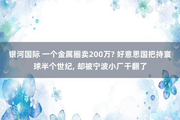 银河国际 一个金属圈卖200万? 好意思国把持寰球半个世纪， 却被宁波小厂干翻了