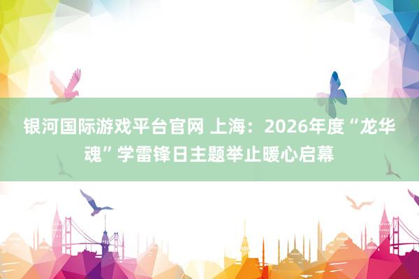 银河国际游戏平台官网 上海：2026年度“龙华魂”学雷锋日主题举止暖心启幕