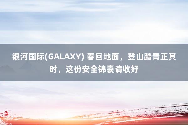 银河国际(GALAXY) 春回地面，登山踏青正其时，这份安全锦囊请收好