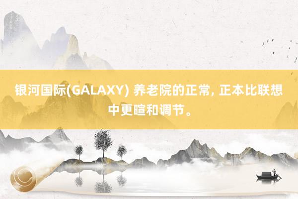 银河国际(GALAXY) 养老院的正常， 正本比联想中更暄和调节。