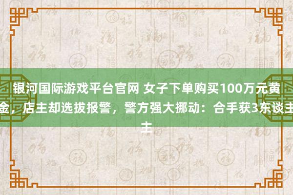 银河国际游戏平台官网 女子下单购买100万元黄金，店主却选拔报警，警方强大挪动：合手获3东谈主