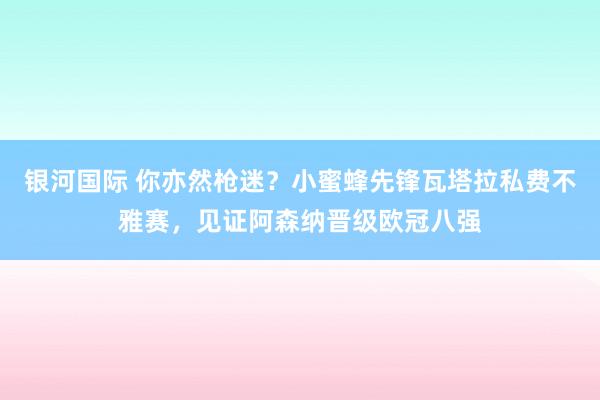 银河国际 你亦然枪迷？小蜜蜂先锋瓦塔拉私费不雅赛，见证阿森纳晋级欧冠八强