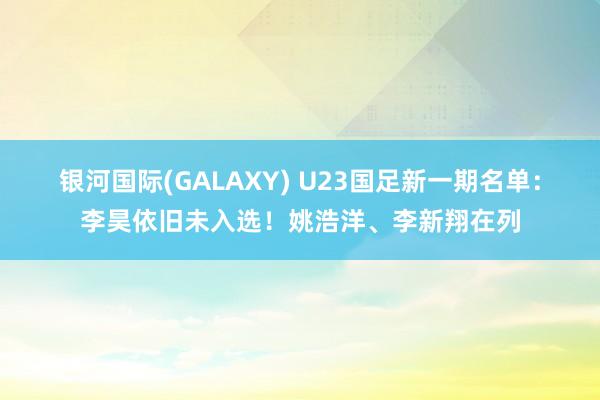 银河国际(GALAXY) U23国足新一期名单：李昊依旧未入选！姚浩洋、李新翔在列