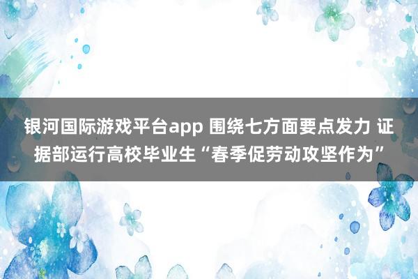 银河国际游戏平台app 围绕七方面要点发力 证据部运行高校毕业生“春季促劳动攻坚作为”