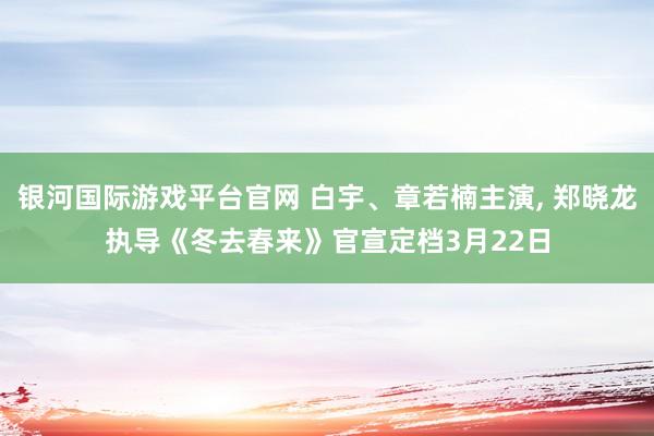 银河国际游戏平台官网 白宇、章若楠主演， 郑晓龙执导《冬去春来》官宣定档3月22日