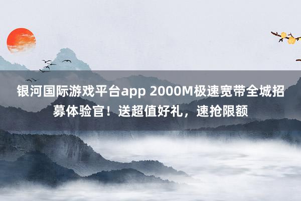银河国际游戏平台app 2000M极速宽带全城招募体验官！送超值好礼，速抢限额