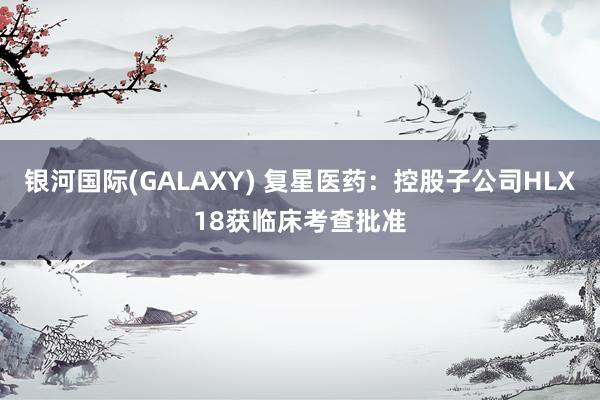 银河国际(GALAXY) 复星医药：控股子公司HLX18获临床考查批准