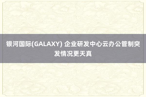 银河国际(GALAXY) 企业研发中心云办公管制突发情况更天真