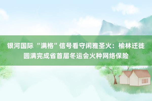 银河国际 “满格”信号看守闲雅圣火：榆林迁徙圆满完成省首届冬运会火种网络保险