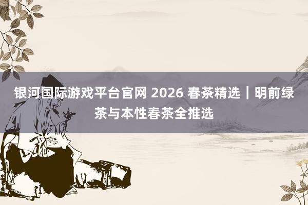 银河国际游戏平台官网 2026 春茶精选｜明前绿茶与本性春茶全推选