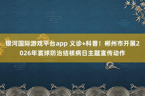 银河国际游戏平台app 义诊+科普！郴州市开展2026年寰球防治结核病日主题宣传动作