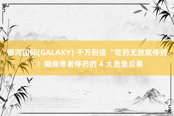 银河国际(GALAXY) 千万别信 “吃药无效就停药”！癫痫患者停药的 4 大危急后果