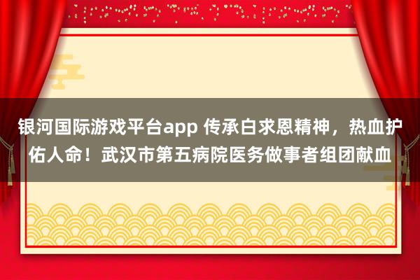 银河国际游戏平台app 传承白求恩精神，热血护佑人命！武汉市第五病院医务做事者组团献血