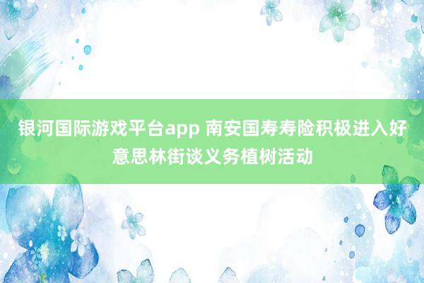 银河国际游戏平台app 南安国寿寿险积极进入好意思林街谈义务植树活动