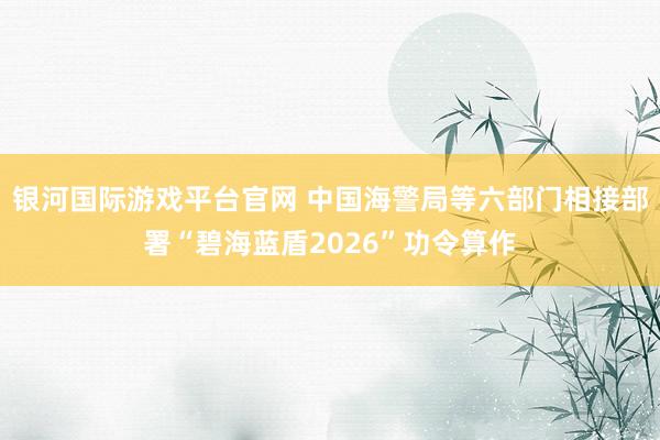 银河国际游戏平台官网 中国海警局等六部门相接部署“碧海蓝盾2026”功令算作