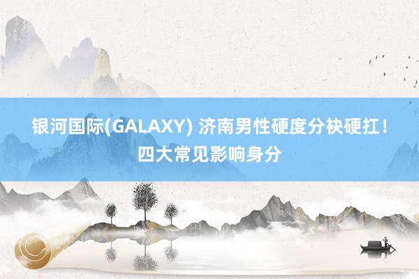 银河国际(GALAXY) 济南男性硬度分袂硬扛！四大常见影响身分