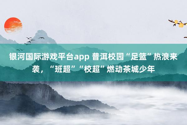 银河国际游戏平台app 普洱校园“足篮”热浪来袭，<a href=