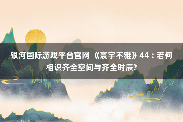 银河国际游戏平台官网 《寰宇不雅》44 : 若何相识齐全空间与齐全时辰?