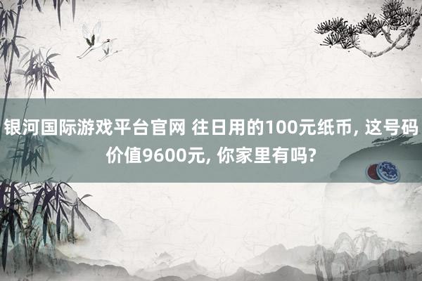 银河国际游戏平台官网 往日用的100元纸币， 这号码价值9600元， 你家里有吗?