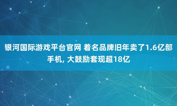 银河国际游戏平台官网 着名品牌旧年卖了1.6亿部手机， 大鼓励套现超18亿