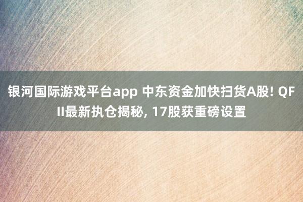 银河国际游戏平台app 中东资金加快扫货A股! QFII最新执仓揭秘， 17股获重磅设置