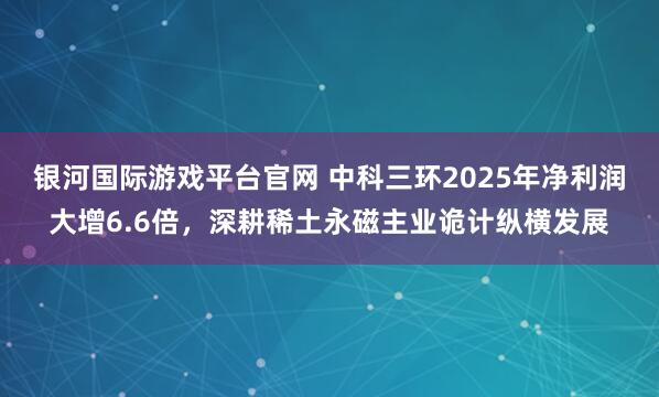 银河国际游戏平台官网 中科三环2025年净利润大增6.6倍，深耕稀土永磁主业诡计纵横发展